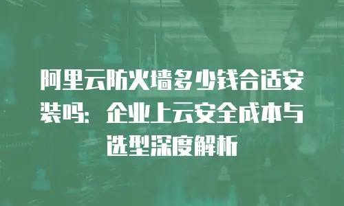 阿里云防火墙多少钱合适安装吗：企业上云安全成本与选型深度解析