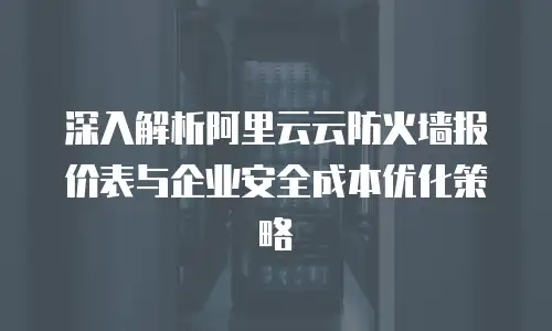 深入解析阿里云云防火墙报价表与企业安全成本优化策略