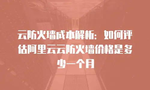 云防火墙成本解析：如何评估阿里云云防火墙价格是多少一个月