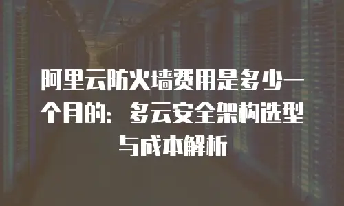 阿里云防火墙费用是多少一个月的：多云安全架构选型与成本解析