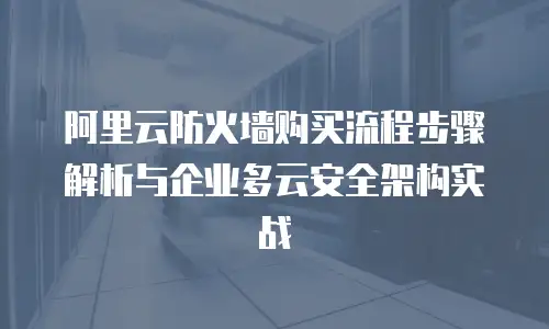 阿里云防火墙购买流程步骤解析与企业多云安全架构实战