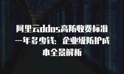阿里云ddos高防收费标准一年多少钱：企业级防护成本全景解析