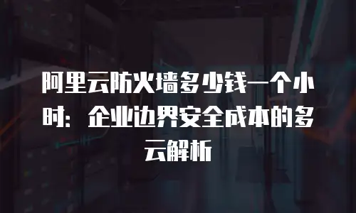 阿里云防火墙多少钱一个小时：企业边界安全成本的多云解析