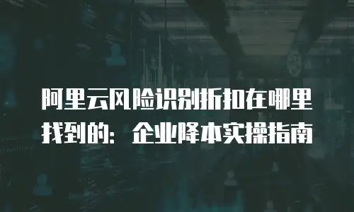 阿里云风险识别折扣在哪里找到的：企业降本实操指南