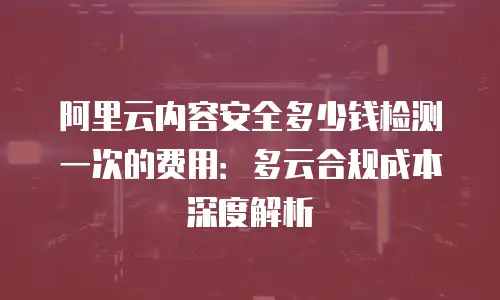 阿里云内容安全多少钱检测一次的费用：多云合规成本深度解析