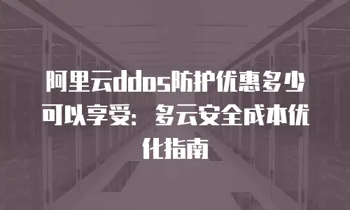 阿里云ddos防护优惠多少可以享受：多云安全成本优化指南