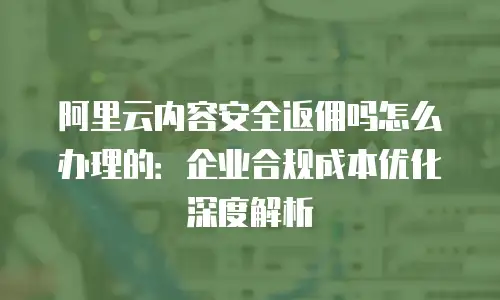 阿里云内容安全返佣吗怎么办理的：企业合规成本优化深度解析