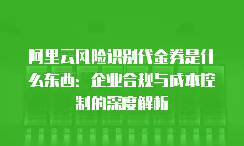 阿里云风险识别代金券是什么东西：企业合规与成本控制的深度解析