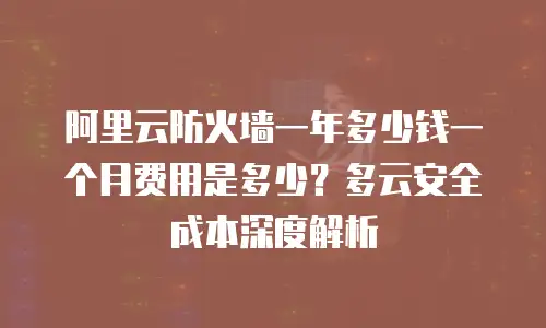 阿里云防火墙一年多少钱一个月费用是多少？多云安全成本深度解析