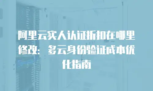 阿里云实人认证折扣在哪里修改：多云身份验证成本优化指南
