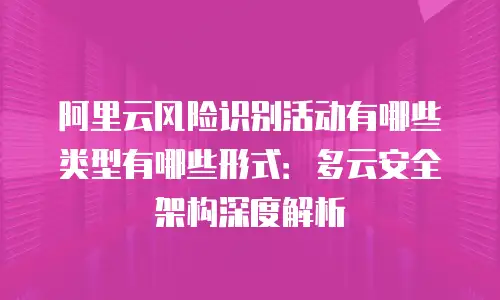 阿里云风险识别活动有哪些类型有哪些形式：多云安全架构深度解析
