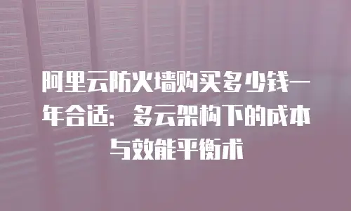 阿里云防火墙购买多少钱一年合适：多云架构下的成本与效能平衡术