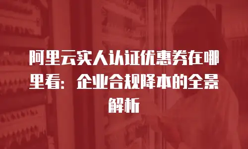阿里云实人认证优惠券在哪里看：企业合规降本的全景解析