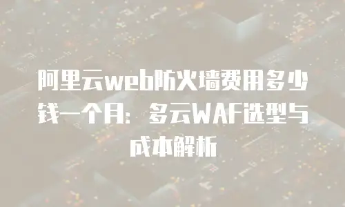 阿里云web防火墙费用多少钱一个月：多云WAF选型与成本解析