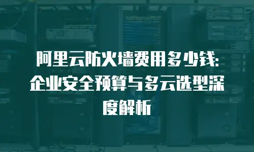 阿里云防火墙费用多少钱：企业安全预算与多云选型深度解析