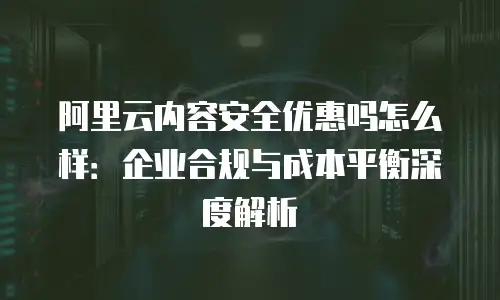 阿里云内容安全优惠吗怎么样：企业合规与成本平衡深度解析