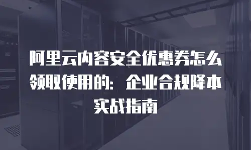 阿里云内容安全优惠券怎么领取使用的：企业合规降本实战指南