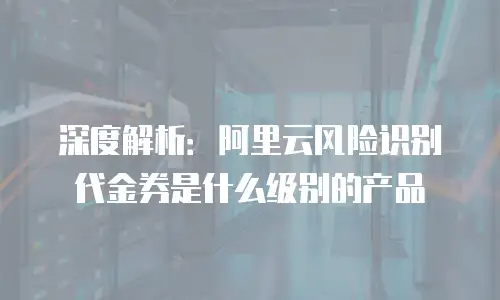 深度解析：阿里云风险识别代金券是什么级别的产品