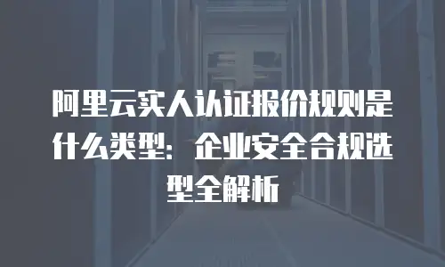 阿里云实人认证报价规则是什么类型：企业安全合规选型全解析