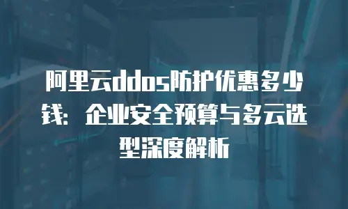 阿里云ddos防护优惠多少钱：企业安全预算与多云选型深度解析