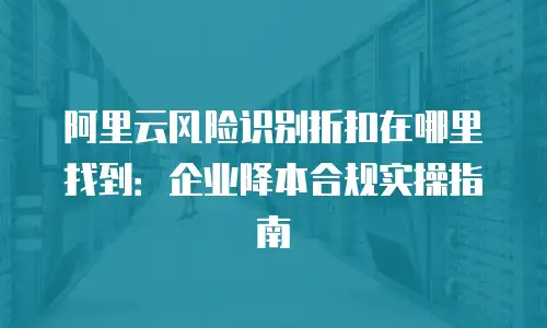 阿里云风险识别折扣在哪里找到：企业降本合规实操指南