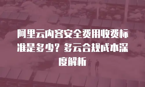 阿里云内容安全费用收费标准是多少？多云合规成本深度解析