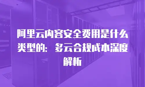 阿里云内容安全费用是什么类型的：多云合规成本深度解析