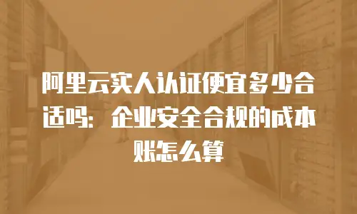 阿里云实人认证便宜多少合适吗：企业安全合规的成本账怎么算