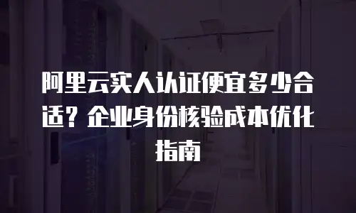 阿里云实人认证便宜多少合适？企业身份核验成本优化指南
