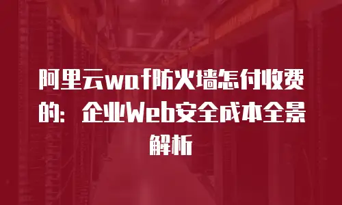 阿里云waf防火墙怎付收费的：企业Web安全成本全景解析