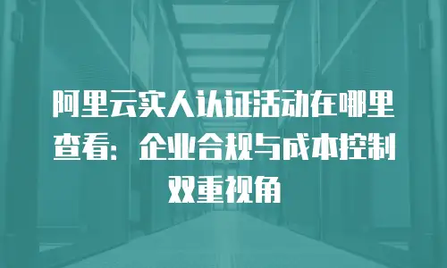阿里云实人认证活动在哪里查看：企业合规与成本控制双重视角
