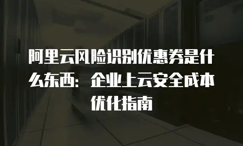 阿里云风险识别优惠券是什么东西：企业上云安全成本优化指南