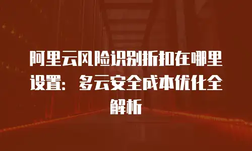阿里云风险识别折扣在哪里设置：多云安全成本优化全解析