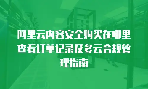 阿里云内容安全购买在哪里查看订单记录及多云合规管理指南