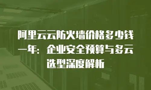 阿里云云防火墙价格多少钱一年：企业安全预算与多云选型深度解析
