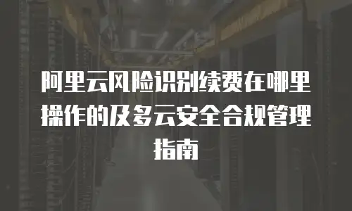 阿里云风险识别续费在哪里操作的及多云安全合规管理指南
