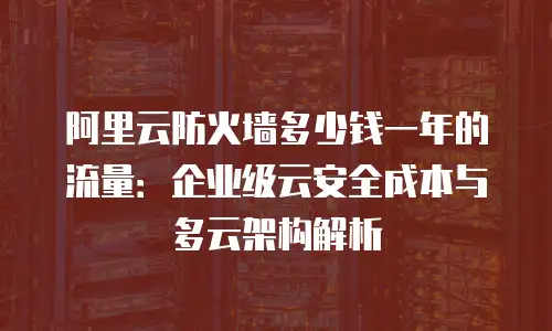 阿里云防火墙多少钱一年的流量：企业级云安全成本与多云架构解析
