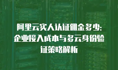 阿里云实人认证佣金多少：企业接入成本与多云身份验证策略解析