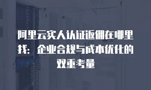 阿里云实人认证返佣在哪里找：企业合规与成本优化的双重考量