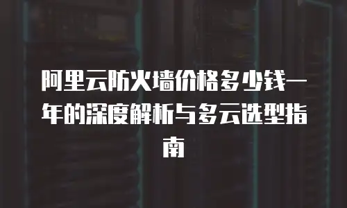 阿里云防火墙价格多少钱一年的深度解析与多云选型指南
