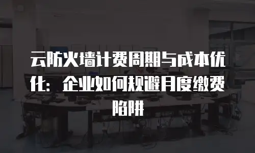 云防火墙计费周期与成本优化：企业如何规避月度缴费陷阱