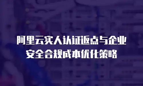 阿里云实人认证返点与企业安全合规成本优化策略
