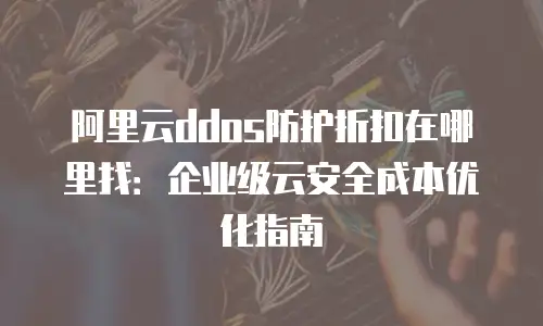 阿里云ddos防护折扣在哪里找：企业级云安全成本优化指南