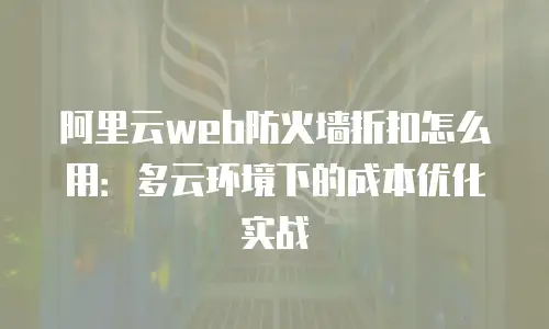 阿里云web防火墙折扣怎么用：多云环境下的成本优化实战