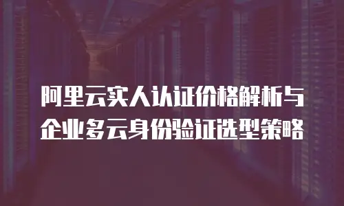 阿里云实人认证价格解析与企业多云身份验证选型策略