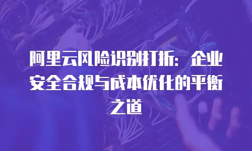 阿里云风险识别打折：企业安全合规与成本优化的平衡之道
