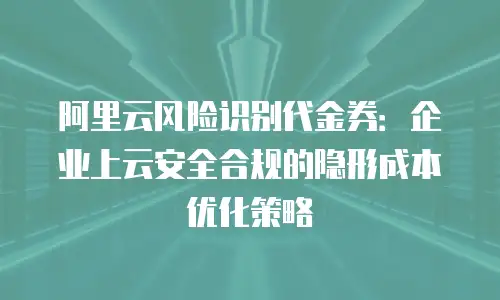 阿里云风险识别代金券：企业上云安全合规的隐形成本优化策略