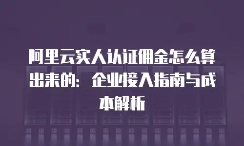阿里云实人认证佣金怎么算出来的：企业接入指南与成本解析