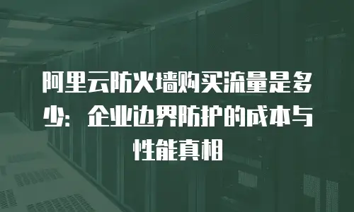 阿里云防火墙购买流量是多少：企业边界防护的成本与性能真相