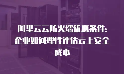 阿里云云防火墙优惠条件：企业如何理性评估云上安全成本